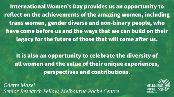 International Women's Day provides us an opportunity to  reflect on the achievements of the amazing women, including  trans women, gender diverse and non-binary people, who  have come before us and the ways that we can build on their  legacy for the future of those that will come after us.  It is also an opportunity to celebrate the diversity of  all women and the value of their unique experiences, perspectives and contributions. - Odette Mazel 
