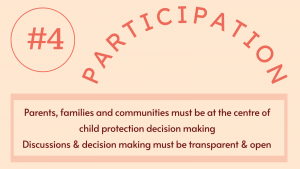 4. Participation: Parents, families and communities must be at the centre of child protection decision making Discussions & decision making must be transparent & open