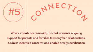 5. Connection: Where infants are removed, it’s vital to ensure ongoing support for parents and families to strengthen relationships, address identified concerns and enable timely reunification