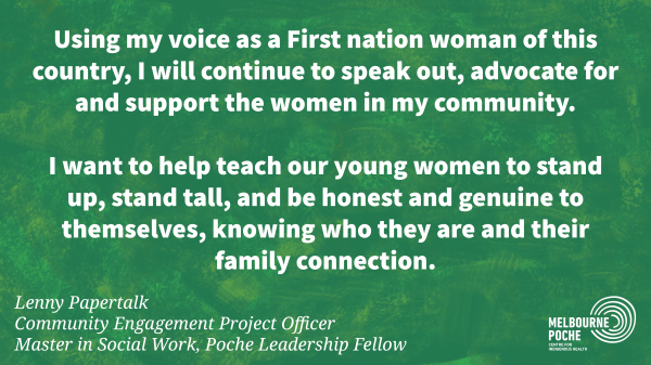 Using my voice as a First nation woman of this  country, I will continue to speak out, advocate for  and support the women in my community.  I want to help teach our young women to stand  up, stand tall, and be honest and genuine to  themselves, knowing who they are and their  family connection. - Lenny Papertalk 