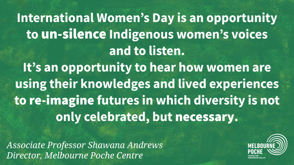 International Women's Day is an opportunity  to un-silence Indigenous women's voices  and to listen.  It's an opportunity to hear how women are  using their knowledges and lived experiences  to re-imagine futures in which diversity is not  only celebrated, but necessary. - Associate Professor Shawana Andrews 